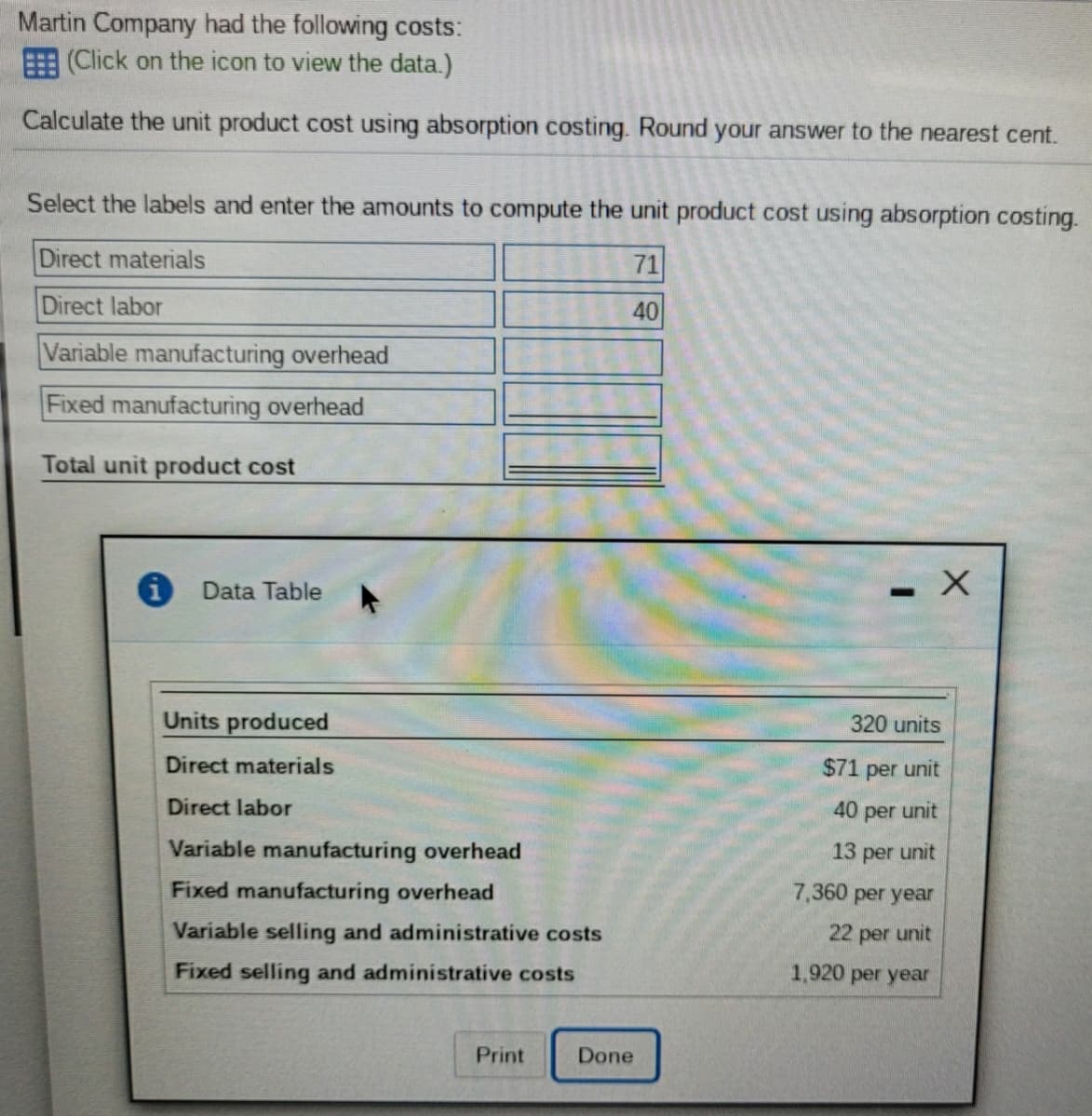 Martin Company had the following costs:
E (Click on the icon to view the data.)
Calculate the unit product cost using absorption costing. Round your answer to the nearest cent.
Select the labels and enter the amounts to compute the unit product cost using absorption costing.
Direct materials
71
Direct labor
40
Variable manufacturing overhead
Fixed manufacturing overhead
Total unit product cost
Data Table
Units produced
320 units
Direct materials
$71 per unit
Direct labor
40 per unit
Variable manufacturing overhead
13 per unit
Fixed manufacturing overhead
7,360 per year
Variable selling and administrative costs
22 per unit
Fixed selling and administrative costs
1,920
per year
Print
Done
