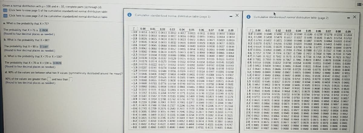 Given a normal distribution wth u= 100 and o - 10, complete parts (a) through (d)
E Click here to view page 1 of the cumulative standardized normal distribution table
E Click here to view page 2 of the cumulative standardized normal distribution table
i Cumulative standardized norma distribution table (page 1)
- X
Cumulative standardized normal distribution table (page 2)
a What is the probability that X>75?
Z 0.00 0.01
- 3.0 0 0014 0.0013 0.0013 0.0012 0.0012 0.0011 0 0011 0.0011 0.0010 0.0010
-2.9 0.0019 0.0018 0.0018 0.0017 0.0016 0 0016 00015 0.0015 0.0014 0 0014
2.8 0.0026 0 .0025 0 0024 0.0023 0.0023 0 0022 0.0021 0.0021 0.0020 0.0019
-2.7 00035 O 0034 0.0033 0.0032 0 0031 0.0030 0 0029 0.0028 0.0027 0.0026
-2.6 0 0047 0.0045 0.0044 0.0043 0.0041 0.0040 0.0039 0 0036 0.0037 0,0036
-2.5 0.0062 0.0060 0 0059 0.0057 0 0055 0.0054 00052 0.0051 0 0049 0.0048
-2.4 0 0082 0 0080 0.0078 0 0075 0.00/3 0 0071 0.0069 0 0063 0.0066 O 0064
-2.3 00107 0.0104 0 0102 0.0009 0.0095 0.0094 0.0091 0.0089 0 0087 0.0084
-2.2 0.0139 0.0136 0.0132 0 0129 0.0125 0 0122 0.0119 oo16 0.0113 00110
-2.1 0.0179 0.0174 0 0170 0.0166 00162 0.0158 00154 0.0150 0 0146 0.0143
-2.0 0.0228 0.0222 0.021/ 0.0212 0.0207 0 0202 0.0197 0 0192 0.0188 0.0183
1.9 0.0287 0.0281 0.0274 0.0268 0 0252 0.0256 0 0250 0.0244 0.0239 0.0233
-1.8 0 0350 0.0351 0.0344 0 0336 0.0329 0.0322 0.0314 0.0307 0.0301 0.0294
-17 0.0446 0.0436 0 0427 0.0418 0.0409 0.0401 0 0392 0.0384 0.03/5 0 0367
-1.6 0 054B 0.0537 0.0526 0.0516 0.0505 0.0495 0.0185 0.0475 0 0465 0.0455
-1.5 0.0668 0.0655 0 0543 0.0630 0.0618 O 0506 0.0594 0.0682 0.0571 0.0659
-1.4 0.0808 0 0793 0.0778 0.0/64 00749 0.0735 00721 0.0708 0.06i14 0 0631
-1.3 0.0968 0.0951 0.0934 0 0018 0.0901 0.0385 0 0069 0.0653 0 OR36 0.0823
-1.2 0 1151 0 1131 0 1112 0.1093 0.10/5 0 1056 0.1038 0 1020 0.1003 0.0985
-11 0 1357 0.1335 0.1314 0.1297 0 1271 0.1251 0.1230 0.1210 0.1190 0 1170
-10 0.1587 0. 1562 0 1539 0. 1515 0.1492 0.1469 0 1446 0.1423 0 1401 0.1379
- 0.9 0 1841 0.1814 0.1786 0.1762 0.1/36 0 1711 0.1685 0.1660 0 1635 0.1611
-0.8 0.2119 0.2090 0.2061 0 2033 0 2005 0.1977 0.1949 0 1922 0.1894 0 1867
- 0.7 0.2420 0.2388 0 2358 0.2327 0.2296 0.2266 0 2236 0.2206 0.2177 0.2148
-0.6 0.2743 0.2709 0.2676 0.2643 0.2611 0 257a 0.2546 0.2514 0.2462 0.2451
- 0.5 0.3085 0.3050 0.3015 0 2981 0.2016 0.2912 0.2877 0 2843 0.2810 0.2776
-0.4 0.3446 0.3400 0.3372 0.3335 0.3300 0.3254 0 3228 0.3192 0.3156 0.3121
- 0.3 0.3821 0.3783 0.3745 0.3707 0.3669 0 3632 0.3594 0.3557 0 3520 0.3483
-0.2 0 4207 0.4168 04129 0.4090 0 4052 0.4013 0.3974 0 3936 0.3897 0 3859
- 0.1 0 4602 0 4562 04522 0.4433 0.4443 0.4404 04364 0.4325 0.4286 0 4247
-0.0 0.5000 0.4960 04920 0.4880 0.4840 04801 0.4761 0.4721 04681 0.4641
0.02 0.03 0.04 0.05
The probability that X > 75 is 0.9938
(Round to four decimal places as needed)
0.06 0.07 0.08
0.09
2 0.00
0.01
0.02 0.03 0.05 0.07
0.04
0.0 0.5000 0.5040 0.5080 0.5120 0.5160 0.5199 0.5239 0 5279 0.5319 0.5359
0.1 05398 0. 5438 0.5478 0 5517 0.5557 0.5596 0.5636 0.56/5 0.5714 0.5753
0.2 0.5793 0 5832 0.5871 0.5910 0 5948 0.5987 0.6026 0.6064 0.6103 0.6141
0.3 0.6179 0.6217 0 6255 0.6293 0.6331 0 6368 0.6406 06443 0.648o 0.6517
0.4 0 6554 0 6591 0.6628 O 6564 0.6700 0.6736 0.6772 0.6808 0.6844 0.6879
0.5 0.6915 0 6950 0.6935 0.7019 0 7054 0.7088 0.7123 0.7157 0.7190 0.7224
0.6 0.7257 0.7291 0 7324 0.7357 0.73890 /422 0.7454 0./486 0.7518 0.7549
0.7 0.7580 0 7612 0.7642 0.7673 0.7704 0.7734 0 7764 0.7794 0 7823 0.7852
0.8 0 7881 0.7910 0 7939 0.7967 0.7995 0 8023 0.8051 0.8078 0.8106 O B133
0.9 0.8159 08136 0.8212 0 8238 0.8264 0.8289 0.8315 0.8340 0 8365 0.8389
1.0 0 8413 0. 8438 0 8461 0.8485 0.8508 0 8531 0.8554 0.8577 0.8599 0 8621
1.1 0.8643 0a665 0.8686 0 8/08 0.8729 0.8/49 08770 0.8790 0.8810 0.8830
12 0 8849 0.8869 0.8888 0.8907 0.8925 0.8944 0.8962 0.8990 0.8997 0 9015
1.3 0.9032 09049 0.9066 0 9082 0.9099 0.9115 0.9131 0.9147 09162 0.9177
1.4 0.9192 0.9207 0 9222 0.9236 0.9251 0.9265 0.9279 0.9292 0.9306 0.9319
1.5 0 9332 09345 0.9357 0.93/0 0.9382 0.9394 0 9406 0.9418 0,9429 0.9441
1.6 0. 452 0 9163 0.9474 0 9434 0.9495 0 9505 0.9515 0.9525 0.9535 0.9545
1.7 0 9554 0.9564 09573 0.9582 0 9691 0.9599 0.9606 0.9616 0.9625 0.9633
1,8 0.9641 0 9649 0.9656 09664 0.9671 0.9678 0.9686 0.9693 0.9699 0.9706
1.9 0.9/13 0.9719 0.9/26 0.9732 09738 0.9744 0.9/50 0 9756 0.9761 09767
2.0 0 9772 0.9778 0.9783 0.9/88 0.9793 0.9/08 0.9803 0.9808 0.9812 0.9817
2.1 0.9821 0 9626 0.9830 0 9834 0.9838 0.9842 0.9846 0.9850 0.9654 0.9857
2.2 0 9861 0.9864 0 9868 0.9871 0 9875 0.9878 0.9881 0.9084 0.9887 0.9890
2.3 0 9893 0.9a96 0.9098 O.9901 0.9904 0.9906 0.9909 0.9911 0.9913 0,9916
2.4 0.9918 09920 0.9922 0.9925 0.9927 0.9929 0.9931 0 9932 0.9934 0.9936
2.5 0 9938 0.9940 0.9941 0.9943 0.9945 0.9946 0.9948 0.9949 0.9951 0.9052
2.6 0.9953 0.9965 0.9956 0.9957 0.9959 0 9060 0.9961 0.9962 0.9963 0.9964
2.7 0.9965 0 9966 0.996/ 0.9968 0.9969 0.9970 0.9971 0.9972 0.9973 0.9974
2.8 0.9974 0.9975 0 9976 0.99/7 0.9977 0.9978 0.9979 0.9979 0.9980 0.9981
2.9 0.9981 0.9982 0.9982 0.9983 0.9984 0.9984 0.9985 0.9985 0.9986 0.9936
3.0| 0.9987 09987 0.9987 0 9988 0.9988 0.9989 0.9989 0.9989 0.9990 0.9990
0.06
0.08 0.09
b. What is the probability that X<907
The probability that X<90 is 0.1587
(Round to four decimal places as needed.)
c. What is the probability thatX<70 or X > 130?
The probability that X < 70 or X> 130 is 0.0028
(Round to four decimal places as needed.)
d. 90% of the values are between what two X values (symmetricaly distributed around the mean)?
90% of the values are greater than and less than
(Round to two decimal places as needed)
