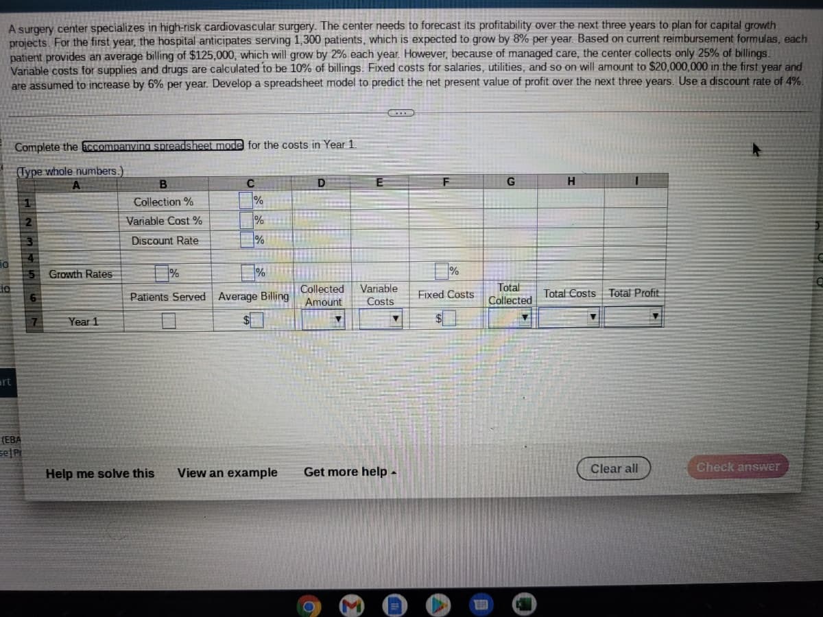 A surgery center specializes in high-risk cardiovascular surgery. The center needs to forecast its profitability over the next three years to plan for capital growth
projects. For the first year, the hospital anticipates serving 1,300 patients, which is expected to grow by 8% per year. Based on current reimbursement formulas, each
patient provides an average billing of $125,000, which will grow by 2% each year. However, because of managed care, the center collects only 25% of billings.
Variable costs for supplies and drugs are calculated to be 10% of billings. Fixed costs for salaries, utilities, and so on will amount to $20,000,000 in the first year and
are assumed to increase by 6% per year. Develop a spreadsheet model to predict the net present value of profit over the next three years. Use a discount rate of 4%.
Complete the accompanving spreadsheet mode for the costs in Year 1
(Type whole numbers.
D
G
H
Collection %
%
Variable Cost %
%
Discount Rate
Growth Rates
Total
Collected
Amount
Variable
Patients Served Average Billing
Fixed Costs
Total Costs Total Profit
Costs
Collected
Year 1
art
(EBA
Help me solve this
View an example
Get more help -
Clear all
Check answer
