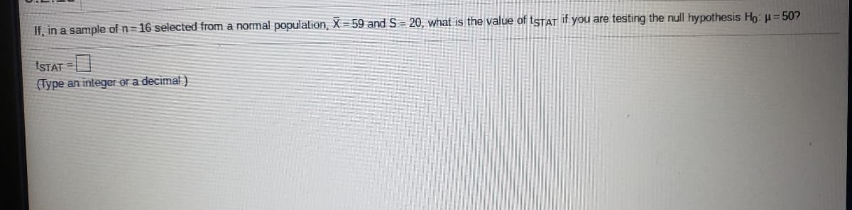 If, in a sample of n= 16 selected from a normal population, X =59 and S = 20, what is the value of tstat if you are testing the null hypothesis Ho: H = 50?
ISTAT =
(Type an integer or a decimal)
