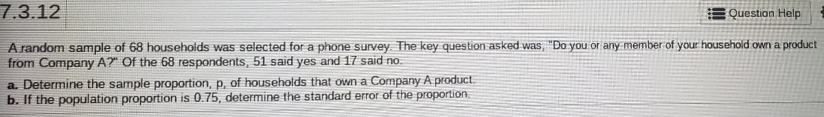 7.3.12
= Question Help
A random sample of 68 households was selected for a phone survey. The key question asked was, "Do you or any member of your household own a product
from Company A?" Of the 68 respondents, 51 said yes and 17 said no.
a. Determine the sample proportion, p, of households that own a Company A product.
b. If the population proportion is 0.75, determine the standard error of the proportion.
