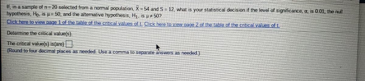 If, in a sample of n=20 selected from a normal population, X = 54 and S = 12, what is your statistical decision if the level of significance, a is 0.01, the null
hypothesis, Ho. is i = 50, and the alternative hypothesis, H, is #502
Click here to view page 1 of the table of the critical values of t. Click here to view page 2 of the table of the critical values oft.
Determine the critical value(s).
The critical value(s) is(are)|
(Round to four decimal places as needed. Use a comma to separate answers as needed.)
