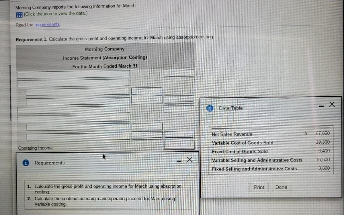 Morning Company reports the following information for March:
E (Click the icon to view the data.)
Read the requirements.
Requirement 1. Calculate the gross profit and operating income for March using absorption costing.
Morning Company
Income Statement (Absorption Costing)
For the Month Ended March 31
Data Table
Net Sales Revenue
67,850
Variable Cost of Goods Solłd
19,300
Operating income
Fixed Cost of Goods Sold
8,400
Variable Selfing and Administrative Costs
16,500
Requirements
Fixed Selling and Administrative Costs
3,800
1. Calculate the gross profit and operating income for March using absorption
costing.
2. Calculate the contribution margin and operating income for March using
variable costing.
Print
Done

