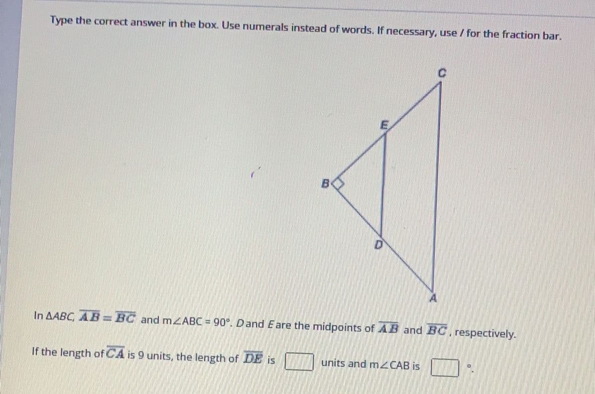 Type the correct answer in the box. Use numerals instead of words. If necessary, use / for the fraction bar.
E
In AABC AB BC and mzABC = 90°. Dand E are the midpoints of AB and BC, respectively.
If the length of CA is 9 units, the length of DE is
units and mCAB is
