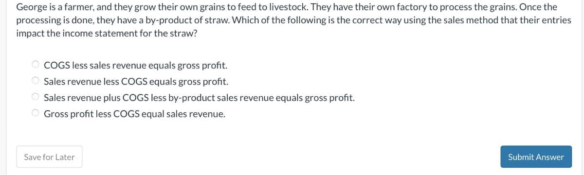 George is a farmer, and they grow their own grains to feed to livestock. They have their own factory to process the grains. Once the
processing is done, they have a by-product of straw. Which of the following is the correct way using the sales method that their entries
impact the income statement for the straw?
COGS less sales revenue equals gross profit.
Sales revenue less COGS equals gross profit.
Sales revenue plus COGS less by-product sales revenue equals gross profit.
Gross profit less COGS equal sales revenue.
Save for Later
Submit Answer