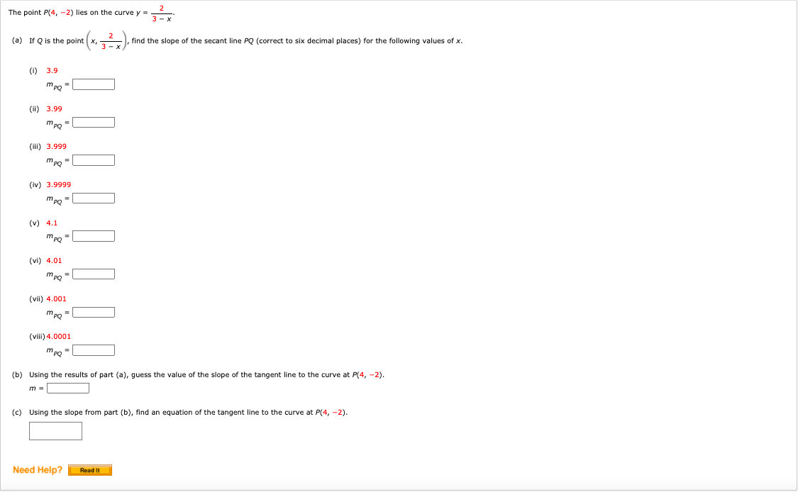 The point P(4, -2) lies on the curve y =
3 - x
(a) If Q is the point x, ), find the slope of the secant line PQ (correct to six decimal places) for the following values of x.
(i) 3.9
(i1) 3.99
mpg
(ii) 3.999
(iv) 3.9999
(v) 4.1
(vi) 4.01
mpo =
(vii) 4.001.
(viii) 4.0001
mpo =
(b) Using the results of part (a), guess the value of the slope of the tangent line to the curve at P(4, -2).
(c) Using the slope from part (b), find an equation of the tangent line to the curve at P(4, -2).
Need Help?
Read It
