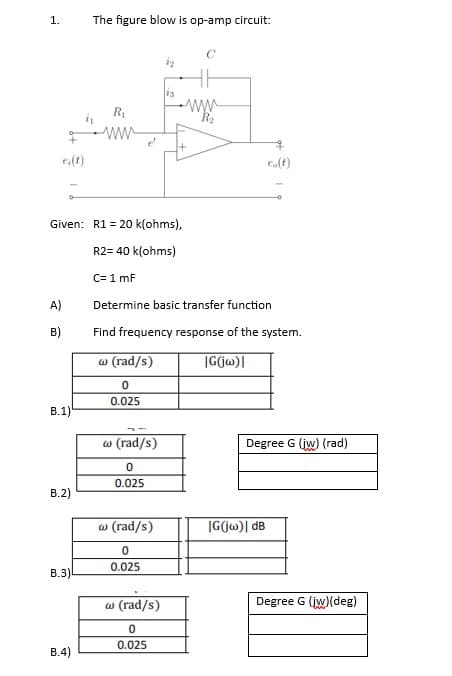 1.
e(t)
A)
B)
B.1)
B.2)
Given: R1 = 20 k(ohms),
R2= 40 k(ohms)
C= 1 mF
B.3)
The figure blow is op-amp circuit:
B.4)
R₁
www
w (rad/s)
0
0.025
13
w (rad/s)
0
0.025
w (rad/s)
0
0.025
www.
+
Determine basic transfer function
Find frequency response of the system.
w (rad/s)
|G(jw)|
0
0.025
eo(t)
Degree G (jw) (rad)
IG(jw)| dB
Degree G (jw)(deg)
