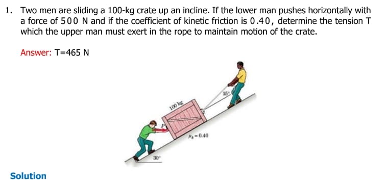 1. Two men are sliding a 100-kg crate up an incline. If the lower man pushes horizontally with
a force of 500 N and if the coefficient of kinetic friction is 0.40, determine the tension T
which the upper man must exert in the rope to maintain motion of the crate.
Answer: T=465 N
Solution
30°
100 kg
M₁-0.40
15%