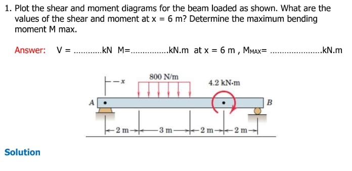 1. Plot the shear and moment diagrams for the beam loaded as shown. What are the
values of the shear and moment at x = 6 m? Determine the maximum bending
moment M max.
Answer: V = .....KN_M=......kN.m at x = 6 m, MMAX=
Solution
1-2m-+
800 N/m
-3 m-
4.2 kN.m
-2 m-
-2 m-
B
..KN.m