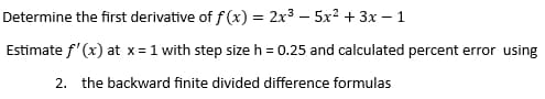 Determine the first derivative of f(x) = 2x35x² +3x-1
Estimate f'(x) at x = 1 with step size h = 0.25 and calculated percent error using
2. the backward finite divided difference formulas