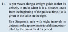 11. A pin moves along a straight guide so that its
velocity (m/s) when it is a distance x(m)
from the beginning of the guide at time r(s) is
given in the table on the right.
Use Simpson's rule with eight intervals to
determine the approximate total distance trav-
elled by the pin in the 4.0s period.