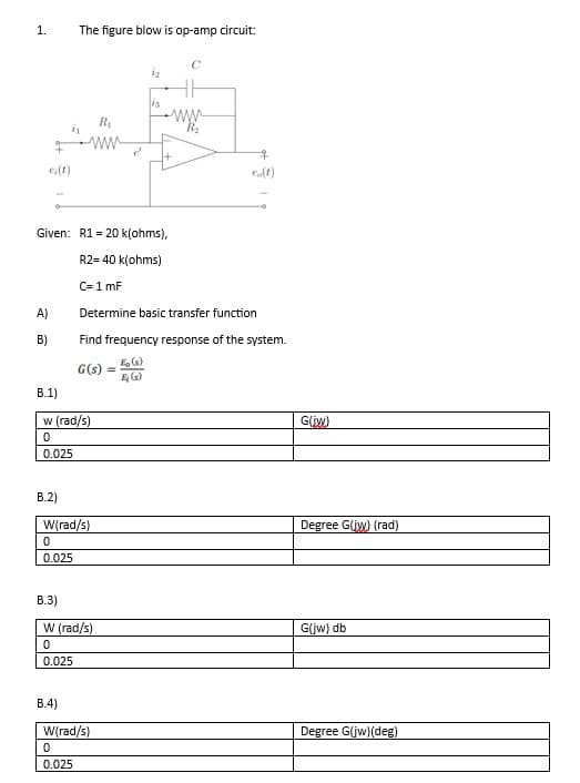 1.
A)
B)
B.1)
Given: R120 k(ohms),
R2= 40 k(ohms)
C= 1 mF
B.2)
The figure blow is op-amp circuit:
R₁
ww
B.3)
w (rad/s)
0
0.025
B.4)
G(s) =
W(rad/s)
0
0.025
W (rad/s)
0
0.025
23
Determine basic transfer function
Find frequency response of the system.
Eg(s)
Ę (s)
W(rad/s)
0
0.025
www.
1+
eo(t)
G(jw)
Degree G(jw) (rad)
G(jw) db
Degree G(jw)(deg)