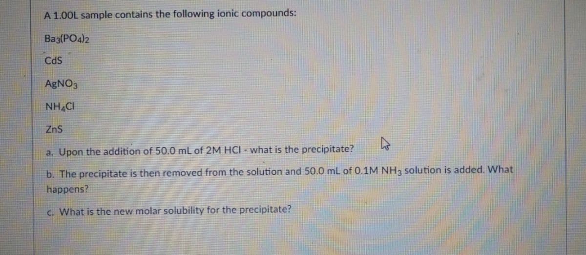 A 1.00L sample contains the following ionic compounds:
Ba3(PO4)2
CdS
AgNO3
NH.CI
ZnS
a. Upon the addition of 50.0 mL of 2M HCI - what is the precipitate?
b. The precipitate is then removed from the solution and 50.0 mL of 0.1M NH3 solution is added. What
happens?
C. What is the new molar solubility for the precipitate?
