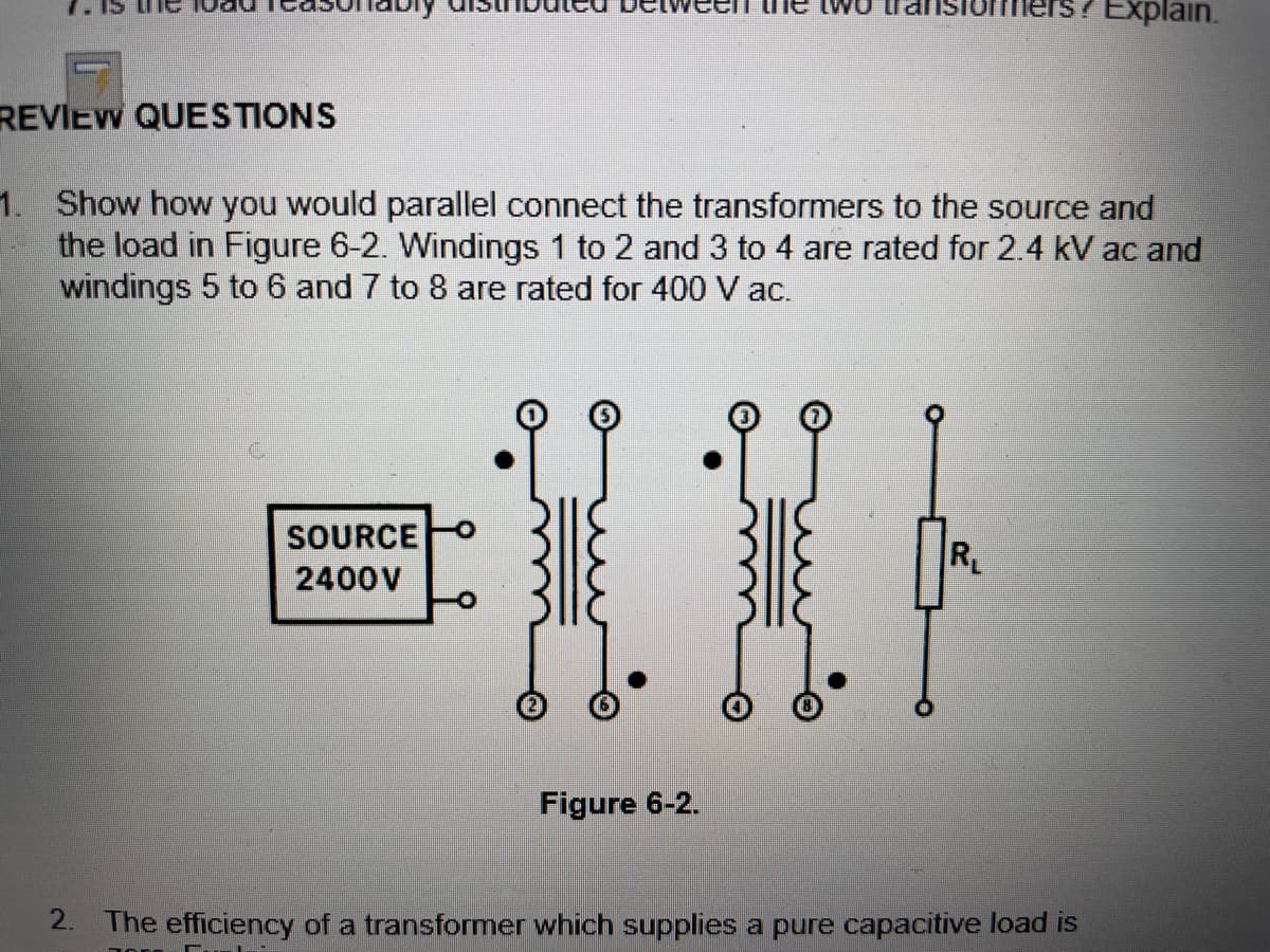 iers? Explain.
REVIEW QUESTIONS
1. Show how you would parallel connect the transformers to the source and
the load in Figure 6-2. Windings 1 to 2 and 3 to 4 are rated for 2.4 kV ac and
windings 5 to 6 and 7 to 8 are rated for 400 V ac.
C.
SOURCE
R
2400V
Figure 6-2.
2.
The efficiency of a transformer which supplies a pure capacitive load is
