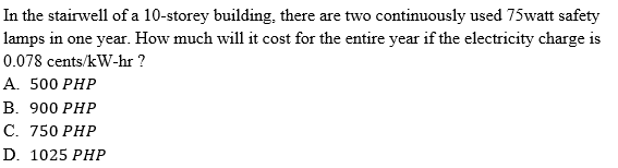 In the stairwell of a 10-storey building, there are two continuously used 75watt safety
lamps in one year. How much will it cost for the entire year if the electricity charge is
0.078 cents/kW-hr ?
А. 500 РHP
В. 900 РHP
С. 750 РHР
D. 1025 PHР
