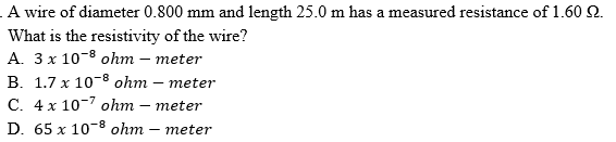 A wire of diameter 0.800 mm and length 25.0 m has a measured resistance of 1.60 2.
What is the resistivity of the wire?
A. 3 x 10-8 ohm – meter
B. 1.7 x 10-8 ohm – meter
C. 4 x 10-7 ohm – meter
D. 65 x 10-8 ohm – meter
