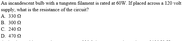 An incandescent bulb with a tungsten filament is rated at 60W. If placed across a 120 volt
supply, what is the resistance of the circuit?
A. 330 2
В. 300 2
С. 240 2
D. 470 2
