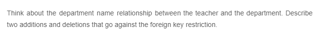 Think about the department name relationship between the teacher and the department. Describe
two additions and deletions that go against the foreign key restriction.