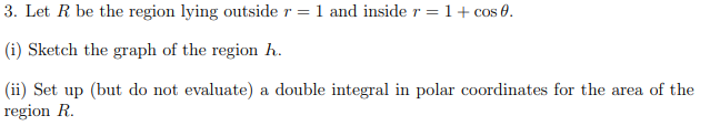 3. Let R be the region lying outside r =1 and inside r =1+ cos 0.
(i) Sketch the graph of the region h.
(ii) Set up (but do not evaluate) a double integral in polar coordinates for the area of the
region R.
