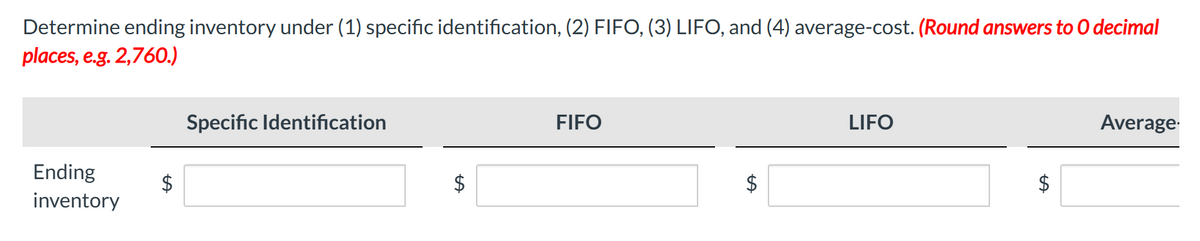 Determine ending inventory under (1) specific identification, (2) FIFO, (3) LIFO, and (4) average-cost. (Round answers to O decimal
places, e.g. 2,760.)
Ending
inventory
$
Specific Identification
$
FIFO
LA
LIFO
Average.