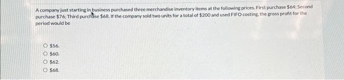 A company just starting in business purchased three merchandise inventory items at the following prices. First purchase $64: Second
purchase $76; Third purchase $68. If the company sold two units for a total of $200 and used FIFO costing, the gross profit for the
period would be
O $56.
O $60.
O $62.
O $68.