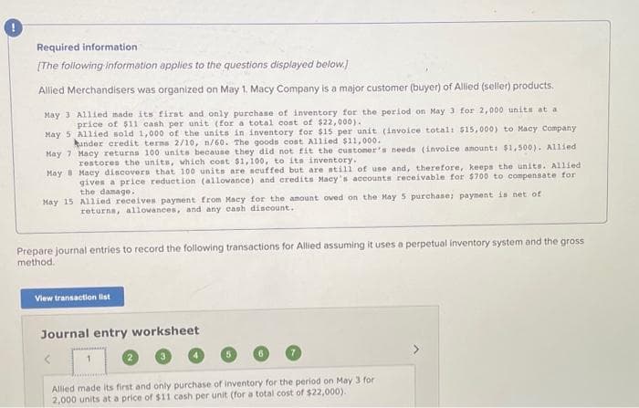 Required information
[The following information applies to the questions displayed below.]
Allied Merchandisers was organized on May 1. Macy Company is a major customer (buyer) of Allied (seller) products.
May 3 Allied made its first and only purchase of inventory for the period on May 3 for 2,000 units at a
price of $11 cash per unit (for a total cost of $22,000).
May 5
Allied sold 1,000 of the units in inventory for $15 per unit (invoice total: $15,000) to Macy Company
under credit terms 2/10, n/60. The goods cost Allied $11,000.
May 7
Macy returns 100 units because they did not fit the customer's needs (invoice amount: $1,500). Allied
restores the units, which cost $1,100, to its inventory.
May 8
Macy discovers that 100 units are scuffed but are still of use and, therefore, keeps the units. Allied
gives a price reduction (allowance) and credits Macy's accounts receivable for $700 to compensate for
the damage.
May 15 Allied receives payment from Macy for the amount owed on the May 5 purchase; payment is net of
returns, allowances, and any cash discount.
Prepare journal entries to record the following transactions for Allied assuming it uses a perpetual inventory system and the gross
method.
View transaction list
Journal entry worksheet
1
Allied made its first and only purchase of inventory for the period on May 3 for
2,000 units at a price of $11 cash per unit (for a total cost of $22,000).