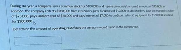 During the year, a company issues common stock for $100.000 and repays previously borrowed amounts of $75.000. In
addition, the company collects $200,000 from customers, pays dividends of $10,000 to stockholders, pays the manager a salary
of $75,000, pays landlord rent of $20,000 and pays interest of $7,000 to creditors, sells old equipment for $150.000 and land
for $200,000
Determine the amount of operating cash flows the company would report in the current year