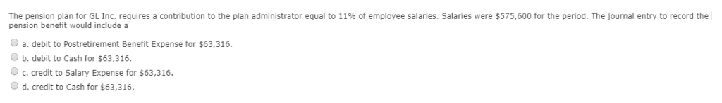 The pension plan for GL Inc. requires a contribution to the plan administrator equal to 11% of employee salaries. Salaries were $575,600 for the period. The journal entry to record the
pension benefit would include a
Ⓒa. debit to Postretirement Benefit Expense for $63,316.
b. debit to Cash for $63,316.
Ⓒc. credit to Salary Expense for $63,316.
O d. credit to Cash for $63,316.