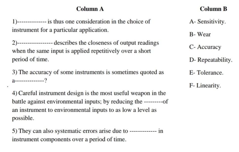 Column A
Column B
----------- is thus one consideration in the choice of
instrument for a particular application.
1)-
A- Sensitivity.
B- Wear
2)-
when the same input is applied repetitively over a short
period of time.
--
describes the closeness of output readings
C- Accuracy
D- Repeatability.
3) The accuracy of some instruments is sometimes quoted as
E- Tolerance.
a--------------?
F- Linearity.
4) Careful instrument design is the most useful weapon in the
battle against environmental inputs; by reducing the ---------of
