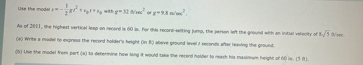 Use the model s == 12181² +vot+so with g=32 ft/sec² or g=9.8 m/sec².
As of 2011, the highest vertical leap on record is 60 in. For this record-setting jump, the person left the ground with an initial velocity of 8√/5 ft/sec.
(a) Write a model to express the record holder's height (in ft) above ground level f seconds after leaving the ground.
(b) Use the model from part (a) to determine how long it would take the record holder to reach his maximum height of 60 in. (5 ft).