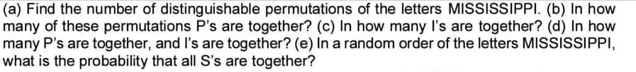 (a) Find the number of distinguishable permutations of the letters MISSISSIPPI. (b) In how
many of these permutations P's are together? (c) In how many I's are together? (d) In how
many P's are together, and l's are together? (e) In a random order of the letters MISSISSIPPI,
what is the probability that all S's are together?
