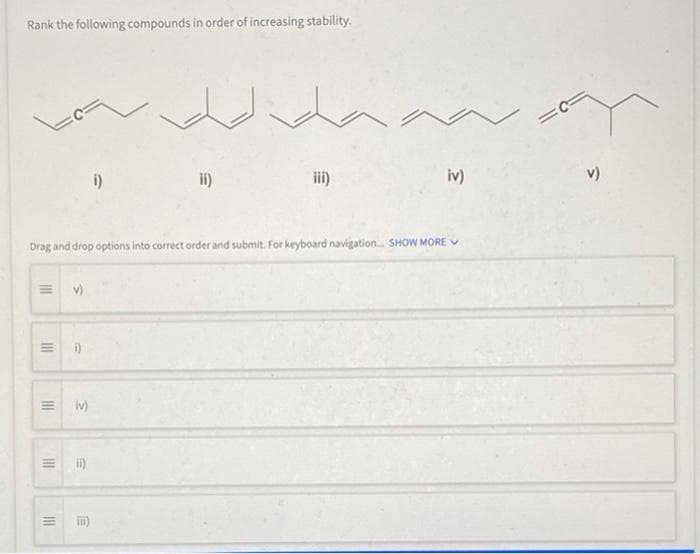 Rank the following compounds in order of increasing stability.
i)
ii)
iii)
iv)
v)
Drag and drop options into correct order and submit. For keyboard navigation SHOW MORE V
i)
iv)
II
