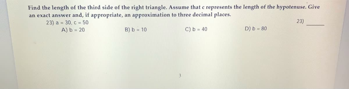 Find the length of the third side of the right triangle. Assume that c represents the length of the hypotenuse. Give
an exact answer and, if appropriate, an approximation to three decimal places.
23)
23) a = 30, c = 50
A) b = 20
B) b = 10
C) b = 40
D) b = 80
3.
