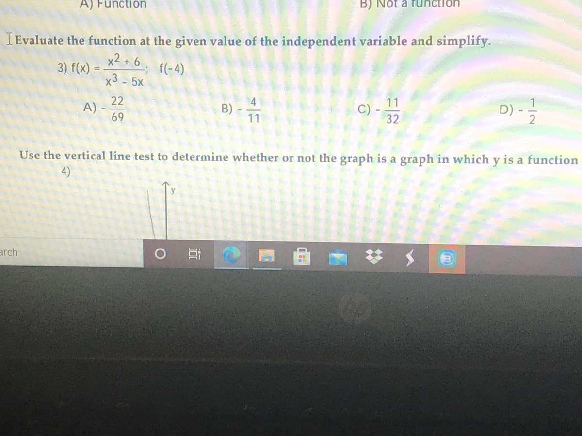 A) Function
B) Nột a function
I Evaluate the function at the given value of the independent variable and simplify.
x2 + 6.
x3 - 5x
3) f(x) :
f(-4)
22
A) -
69
11
C)
32
D) -
1
B)
11
2
Use the vertical line test to determine whether or not the graph is a graph in which y is a function
arch
O Ei
