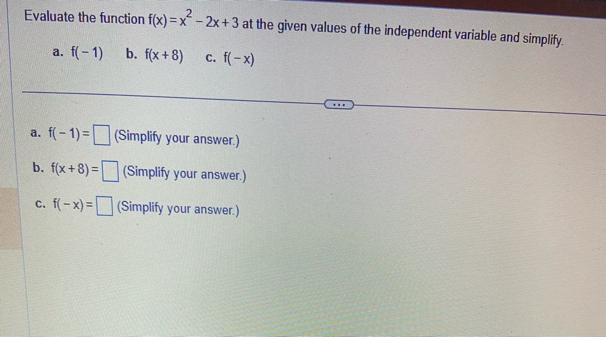 Evaluate the function f(x)=x² - 2x +3 at the given values of the independent variable and simplify.
a. f(− 1)
b. f(x+8) c. f(− x)
a. f(-1) =
b. f(x+8)=
c. f(-x) =
(Simplify your answer.)
(Simplify your answer.)
(Simplify your answer.)