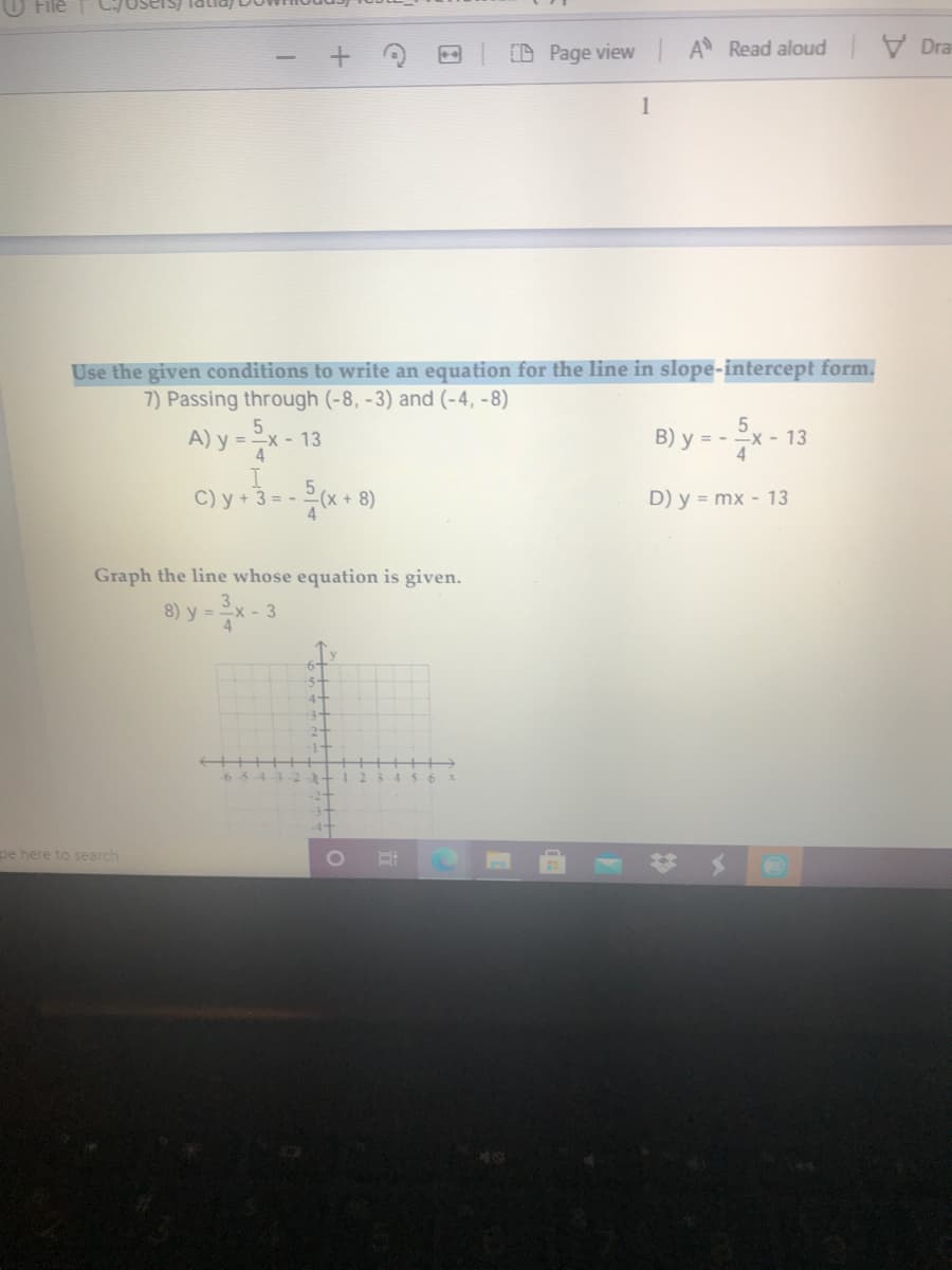 Users) lalia
D Page view A Read aloud Dra
1
Use the given conditions to write an equation for the line in slope-intercept form.
7) Passing through (-8, -3) and (-4, -8)
A) y =x - 13
5.
B) y = -
x - 13
4
4
C) y + 3 = -
D) y = mx - 13
Graph the line whose equation is given.
8) y =
pe here to search
