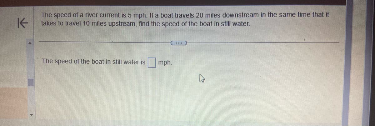 K
The speed of a river current is 5 mph. If a boat travels 20 miles downstream in the same time that it
takes to travel 10 miles upstream, find the speed of the boat in still water.
The speed of the boat in still water is
mph.