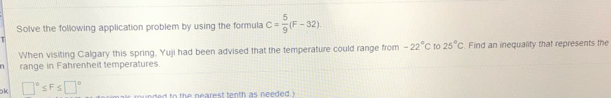 Solve the following application problem by using the formula C =
이(F-32).
When visiting Calgary this spring, Yuji had been advised that the temperature could range from - 22°C to 25°C. Find an inequality that represents the
range in Fahrenheit temperatures.
rounded to the nearest tenth as needed.
