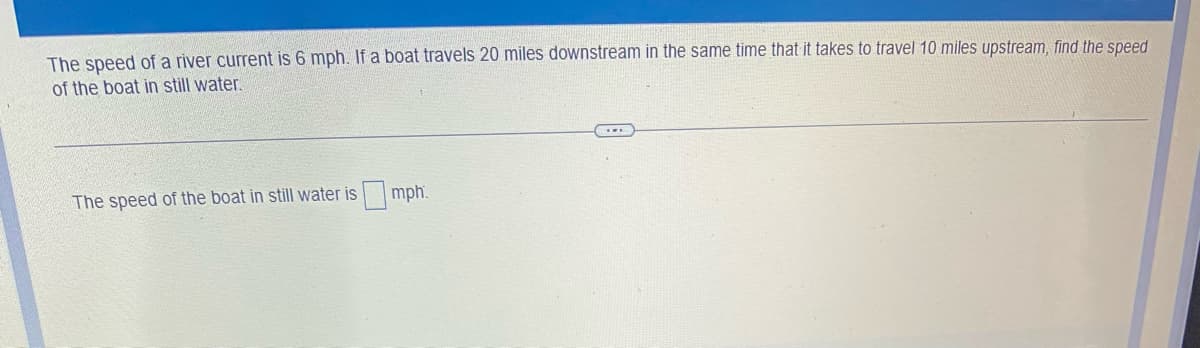 The speed of a river current is 6 mph. If a boat travels 20 miles downstream in the same time that it takes to travel 10 miles upstream, find the speed
of the boat in still water.
The speed of the boat in still water is mph.