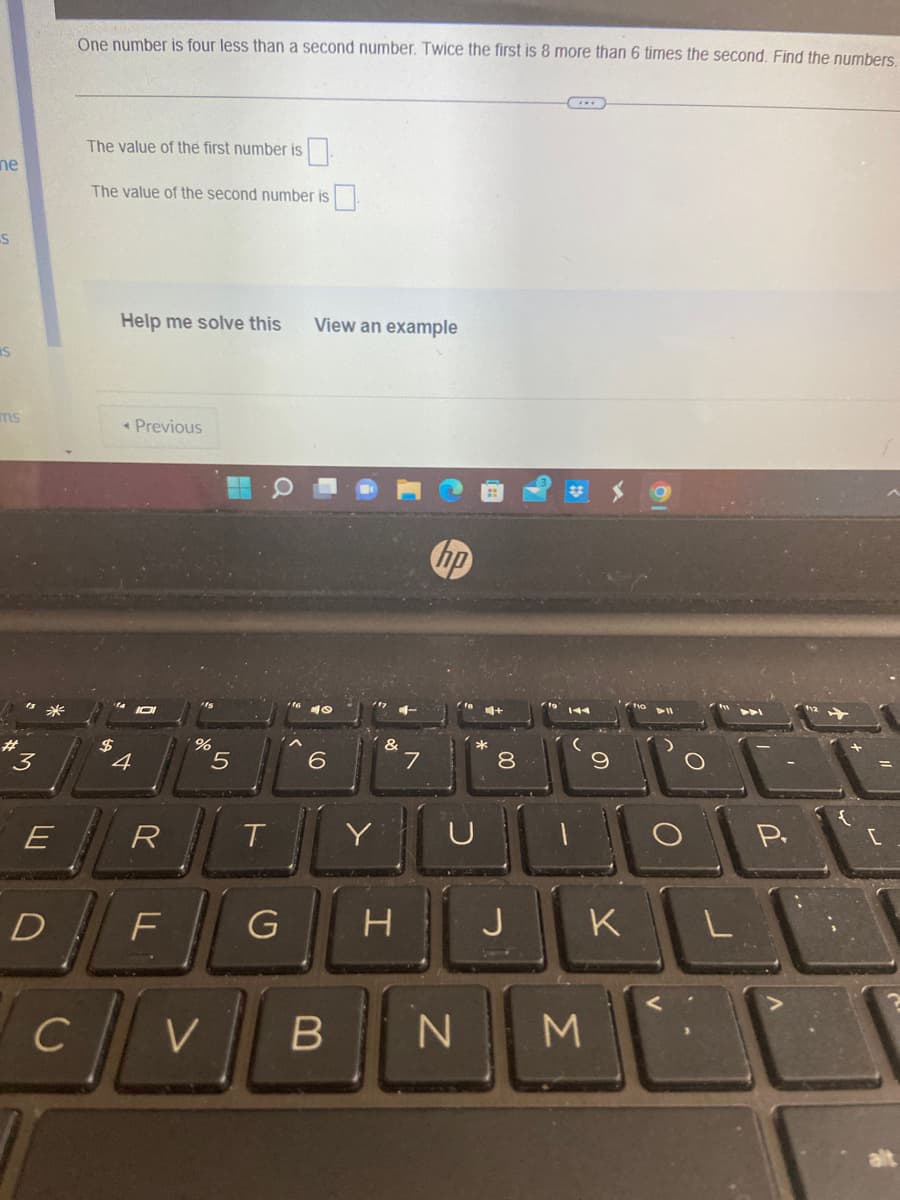 **Algebraic Equations: Solving for Two Variables**

*Problem Statement:*

One number is four less than a second number. Twice the first is 8 more than 6 times the second. Find the numbers.

*Input Fields:*

- **The value of the first number is** [Input Box]
- **The value of the second number is** [Input Box]

*Assistance Options:*

- **Help me solve this**
- **View an example**

*Navigation:*

- [Previous Button]

---

*Explanation:*

The text presents a mathematical problem involving two variables. Here's a breakdown of how to approach solving it:

Let the first number be \( x \) and the second number be \( y \).

According to the problem:
1. \( x \) is four less than \( y \):
\[ x = y - 4 \]

2. Twice the first number is 8 more than 6 times the second:
\[ 2x = 6y + 8 \]

Substitute \( x \) from the first equation into the second equation:
\[ 2(y - 4) = 6y + 8 \]

This results in solving for \( y \), and subsequently substituting back to find \( x \).

*Interactive Elements:*

1. **Help me solve this:** Clicking this option provides step-by-step assistance.
2. **View an example:** This option shows a similar example along with its solution.

Use the input boxes to provide the values of the first and second numbers after solving the equations.