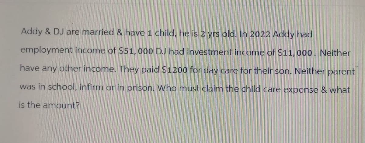 Addy & DJ are married & have 1 child, he is 2 yrs old. In 2022 Addy had
employment income of $51, 000 DJ had investment income of $11,000. Neither
have any other income. They paid $1200 for day care for their son. Neither parent
was in school, infirm or in prison. Who must claim the child care expense & what
is the amount?
