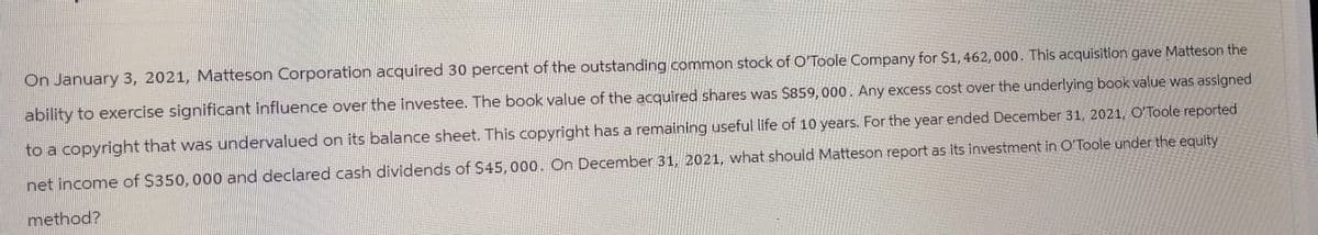 On January 3, 2021, Matteson Corporation acquired 30 percent of the outstanding common stock of O'Toole Company for $1,462, 000. This acquisition gave Matteson the
ability to exercise significant influence over the investee. The book value of the acquired shares was $859, 000. Any excess cost over the underlying book value was assigned
to a copyright that was undervalued on its balance sheet. This copyright has a remaining useful life of 10 years. For the year ended December 31, 2021, O'Toole reported
net income of $350, 000 and declared cash dividends of $45, 000. On December 31, 2021, what should Matteson report as its investment in O'Toole under the equity
method?