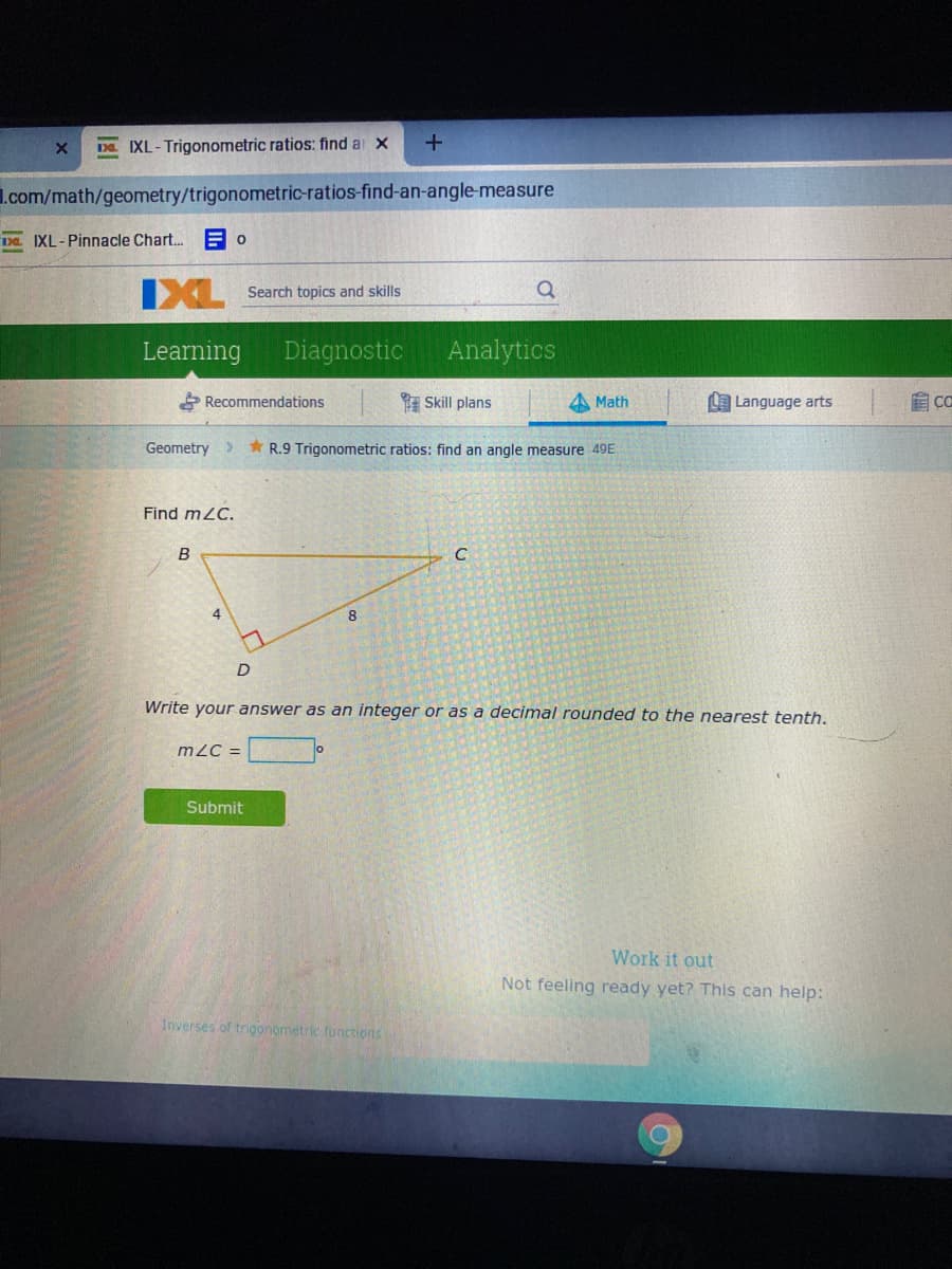 Da IXL-Trigonometric ratios: find a x
I.com/math/geometry/trigonometric-ratios-find-an-angle-measure
Da IXL-Pinnacle Char. E O
IXL
Search topics and skills
Learning
Diagnostic
Analytics
Recommendations
E Skill plans
4 Math
Language arts
Geometry>
* R.9 Trigonometric ratios: find an angle measure 49E
Find m2C.
B
C
4.
Write your answer as an integer or as a decimal rounded to the nearest tenth.
m2C =
Submit
Work it out
Not feeling ready yet? This can help:
Inverses of trigonometric functions
