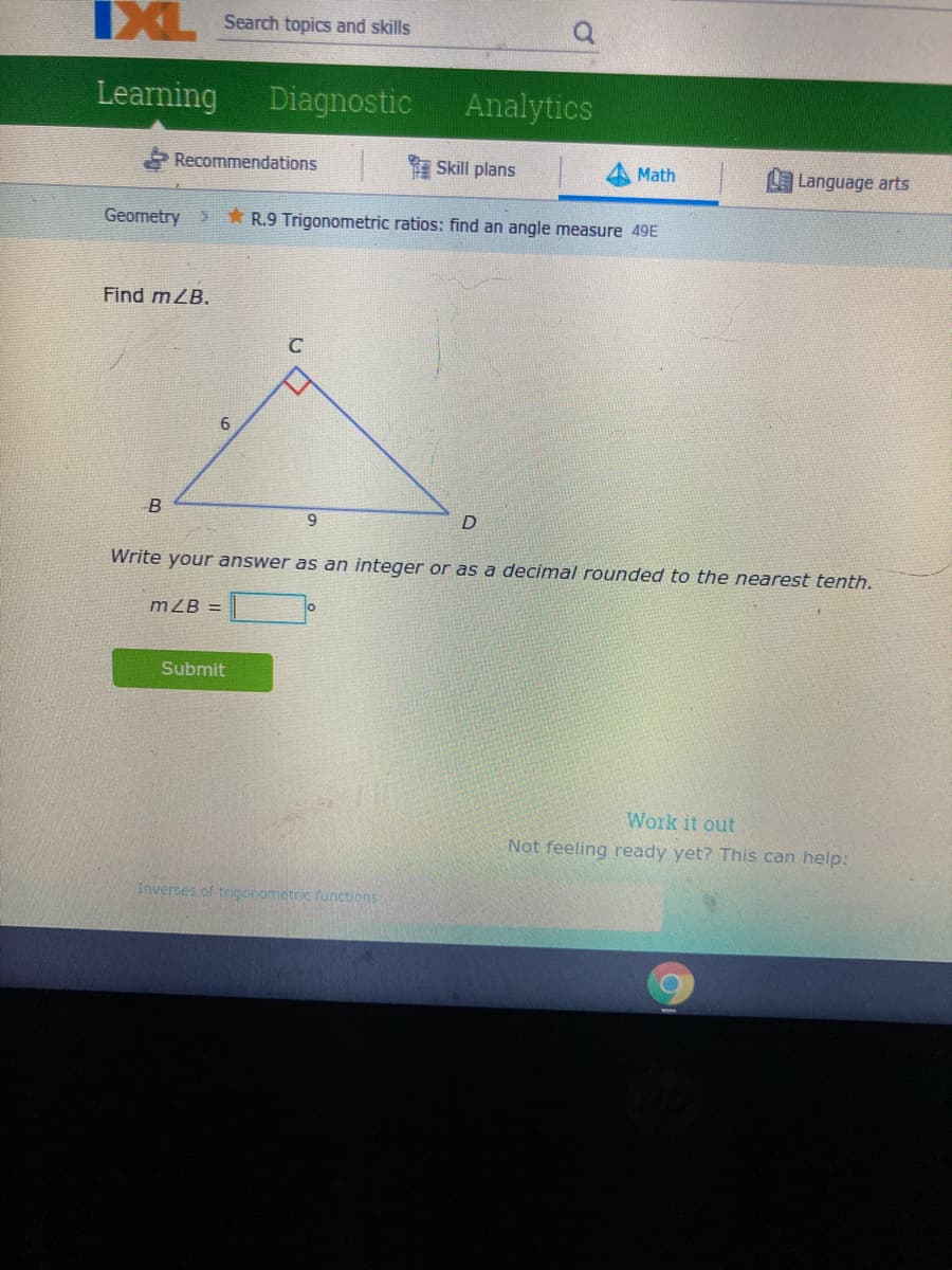 IXL
Search topics and skills
Learning
Diagnostic
Analytics
* Recommendations
Skill plans
Math
L Language arts
Geometry>
* R.9 Trigonometric ratios: find an angle measure 49E
Find mZB.
6
Write your answer as an integer or as a decimal rounded to the nearest tenth.
m ZB =
Submit
Work it out
Not feeling ready yet? This can help:
Inverses of trigonometric functions
