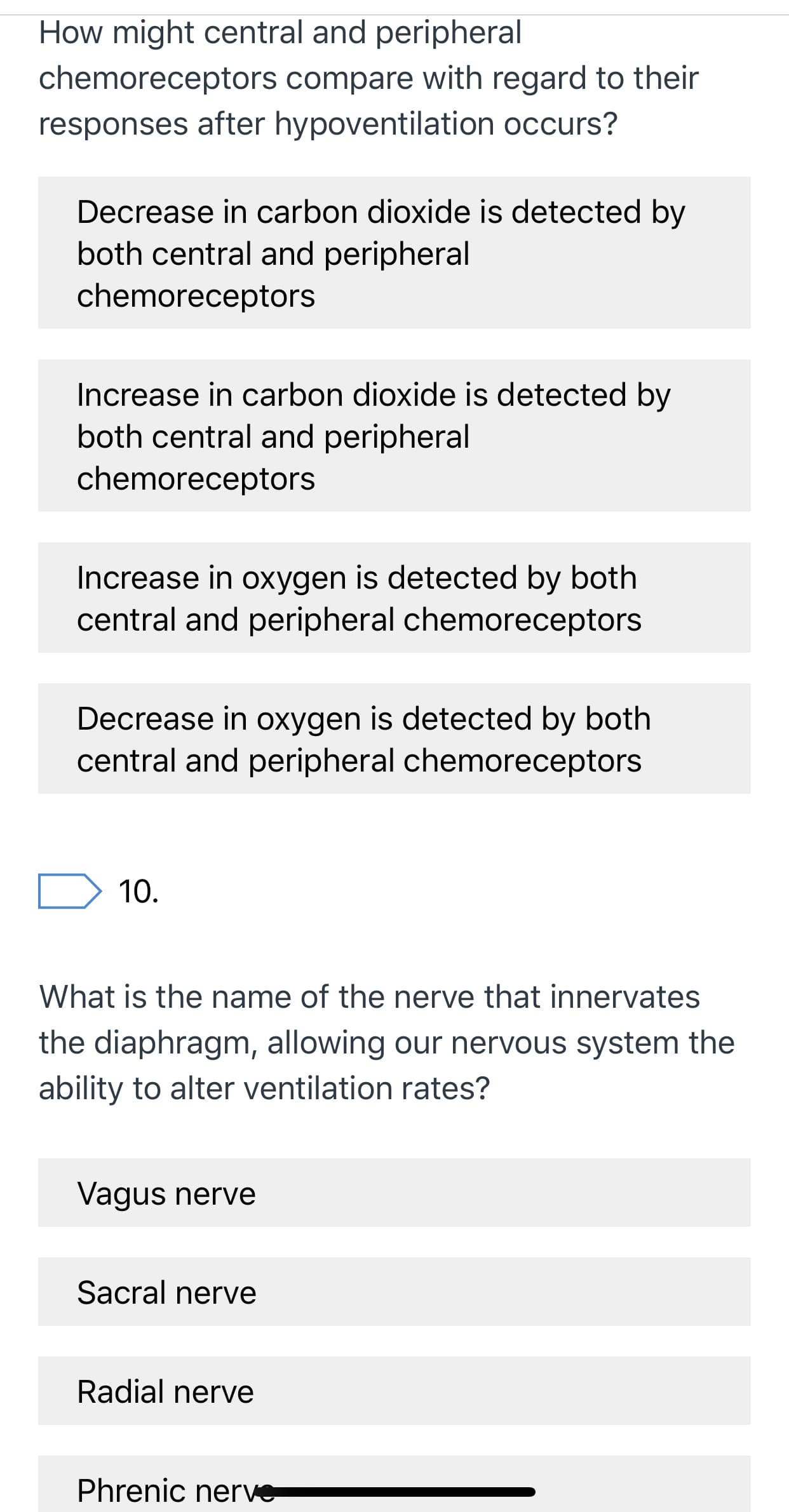 How might central and peripheral
chemoreceptors compare with regard to their
responses after hypoventilation occurs?
Decrease in carbon dioxide is detected by
both central and peripheral
chemoreceptors
Increase in carbon dioxide is detected by
both central and peripheral
chemoreceptors
Increase in oxygen is detected by both
central and peripheral chemoreceptors
Decrease in oxygen is detected by both
central and peripheral chemoreceptors
10.
What is the name of the nerve that innervates
the diaphragm, allowing our nervous system the
ability to alter ventilation rates?
Vagus nerve
Sacral nerve
Radial nerve
Phrenic nerve
