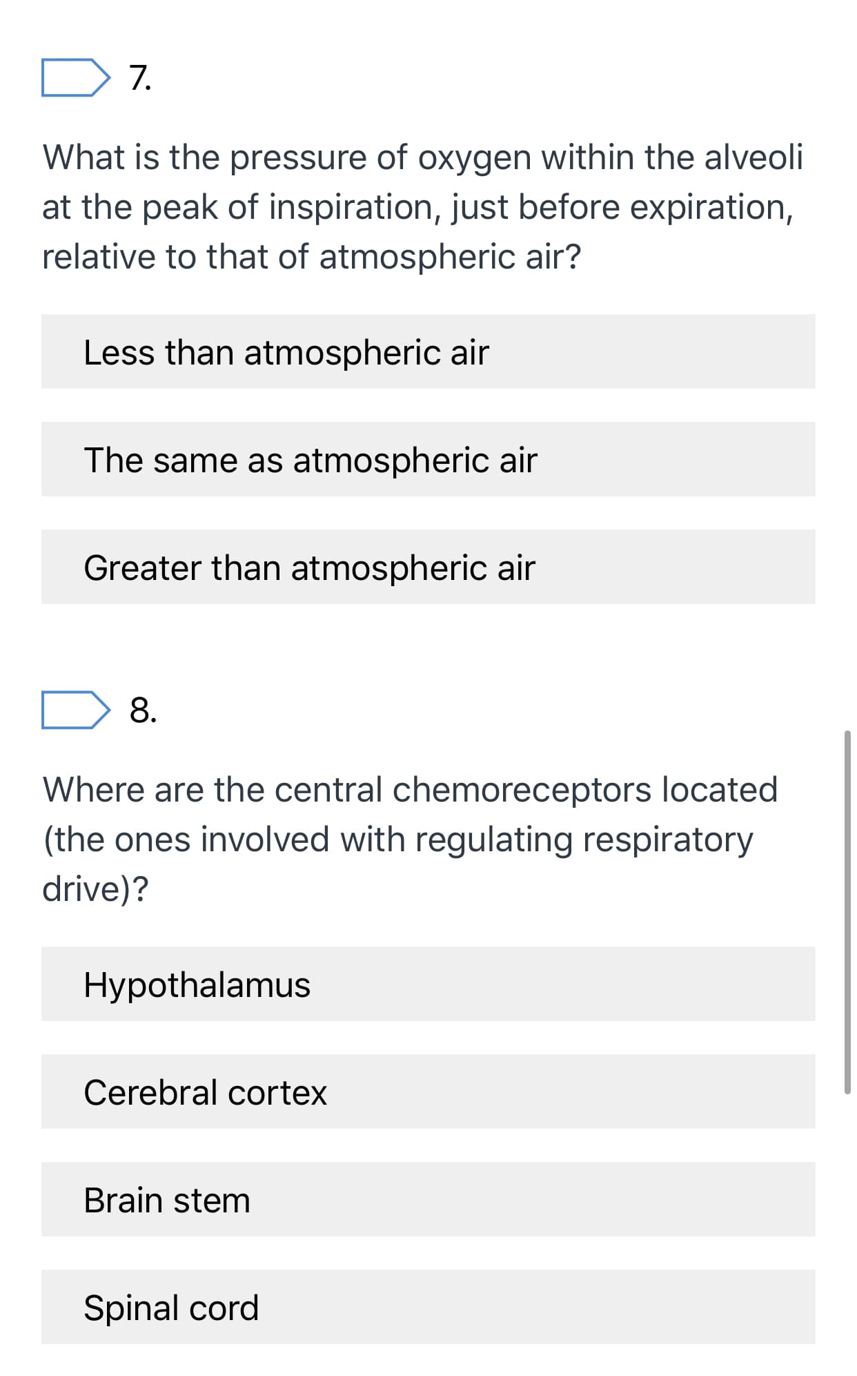 7.
What is the pressure of oxygen within the alveoli
at the peak of inspiration, just before expiration,
relative to that of atmospheric air?
Less than atmospheric air
The same as atmospheric air
Greater than atmospheric air
8.
Where are the central chemoreceptors located
(the ones involved with regulating respiratory
drive)?
Hypothalamus
Cerebral cortex
Brain stem
Spinal cord
