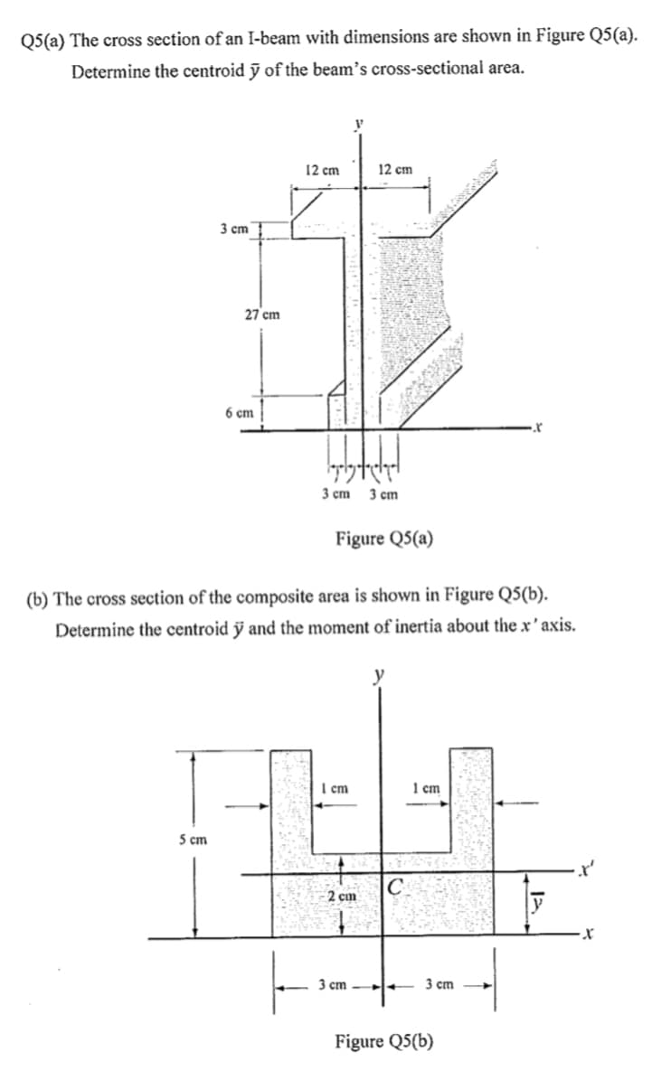 Q5(a) The cross section of an I-beam with dimensions are shown in Figure Q5(a).
Determine the centroid ỹ of the beam's cross-sectional area.
12 cm
12 cm
3 cm
27 cm
6 cm
3 cm
3 cm
Figure Q5(a)
(b) The cross section of the composite area is shown in Figure Q5(b).
Determine the centroid ỹ and the moment of inertia about the x ' axis.
I cm
1 cm
5 cm
C
2 cm
3 cm l+
3 cm
Figure Q5(b)
