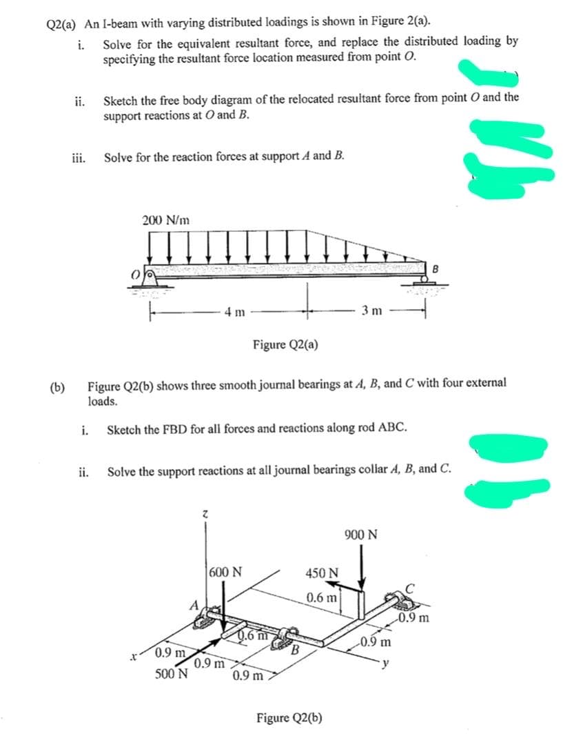 Q2(a) An I-beam with varying distributed loadings is shown in Figure 2(a).
Solve for the equivalent resultant force, and replace the distributed loading by
specifying the resultant force location measured from point O.
i.
Sketch the free body diagram of the relocated resultant force from point O and the
support reactions at O and B.
ii.
iii.
Solve for the reaction forces at support A and B.
200 N/m
4 m
3 m
Figure Q2(a)
(b)
Figure Q2(b) shows three smooth journal bearings at A, B, and C with four external
loads.
i.
Sketch the FBD for all forces and reactions along rod ABC.
ii.
Solve the support reactions at all journal bearings collar A, B, and C.
900 N
600 N
450 N
0.6 m
0.9 m
0.6 m
B.
0.9 m
0.9 m
0.9 m
y
500 N
0.9 m
Figure Q2(b)
