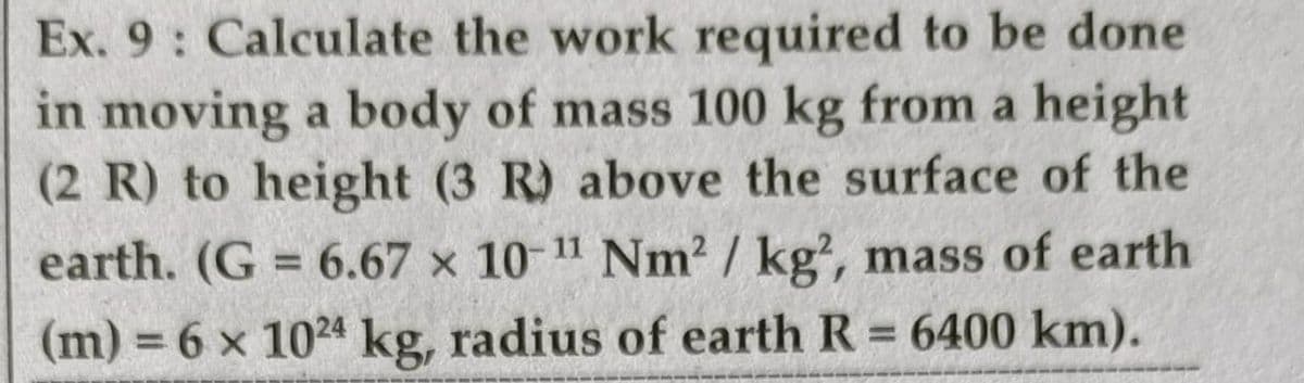 Ex. 9: Calculate the work required to be done
in moving a body of mass 100 kg from a height
(2 R) to height (3 R) above the surface of the
earth. (G 6.67 x 10-11 Nm2 / kg, mass of earth
%3D
(m) 6 x 1024 kg, radius of earth R 6400 km).
%3D
