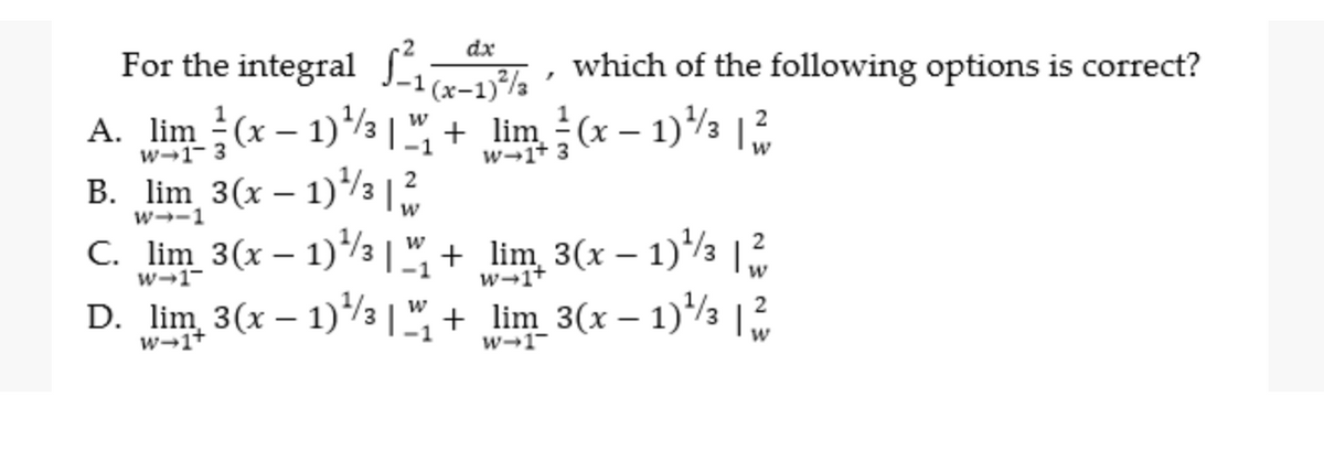 dx
For the integral S which of the following options is correct?
-1 (x-1)a
A. lim (x – 1)½ |", + lim (x – 1)3
B. lim 3(x – 1)/3 |2
C. lim 3(x – 1)/3 | ", + lim 3(x – 1)½ ,
D. lim 3(x – 1)/3 | ", + lim_3(x – 1)/3
w→1- 3
w→1+ 3
w--1
2
w
w→1-
w-1+
2
w-1+
w-1-
